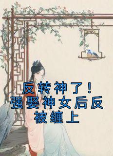 《反转神了！强娶神女后反被缠上》小说全集免费在线阅读（闻笙南浔）