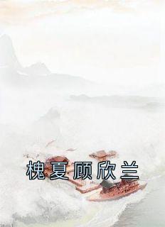 《槐夏顾欣兰》小说章节在线试读 槐夏顾欣兰小说阅读