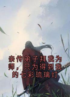 《亲传弟子拜我为师，只为得到我的七彩琉璃灯》大结局精彩试读 《亲传弟子拜我为师，只为得到我的七彩琉璃灯》最新章节列表